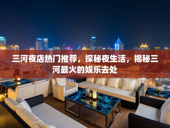 三河夜店热门推荐，探秘夜生活，揭秘三河最火的娱乐去处