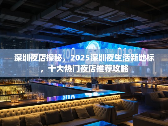深圳夜店探秘，2025深圳夜生活新地标，十大热门夜店推荐攻略