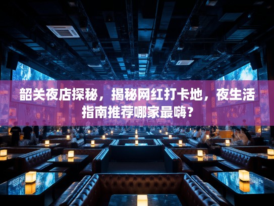 韶关夜店探秘，揭秘网红打卡地，夜生活指南推荐哪家最嗨？