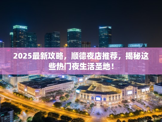 2025最新攻略，顺德夜店推荐，揭秘这些热门夜生活圣地！