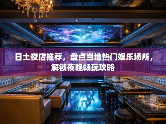 日土夜店推荐，盘点当地热门娱乐场所，解锁夜晚畅玩攻略