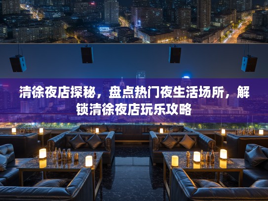清徐夜店探秘，盘点热门夜生活场所，解锁清徐夜店玩乐攻略