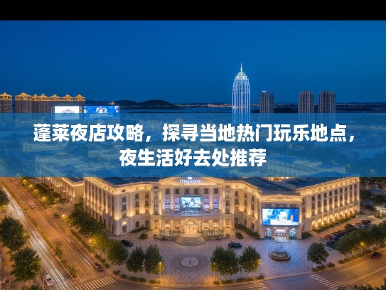 蓬莱夜店攻略，探寻当地热门玩乐地点，夜生活好去处推荐