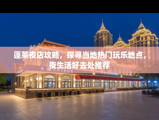 蓬莱夜店攻略，探寻当地热门玩乐地点，夜生活好去处推荐