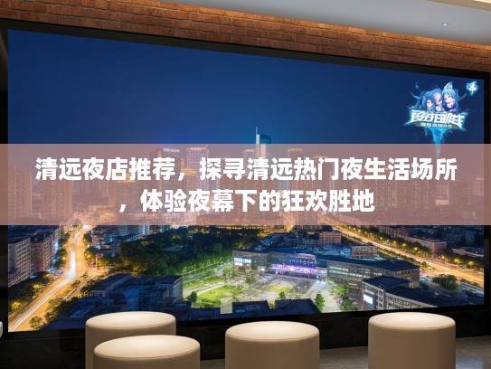 清远夜店推荐，探寻清远热门夜生活场所，体验夜幕下的狂欢胜地