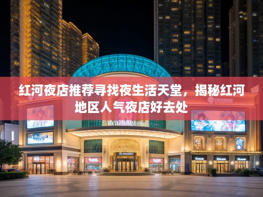 红河夜店推荐寻找夜生活天堂，揭秘红河地区人气夜店好去处