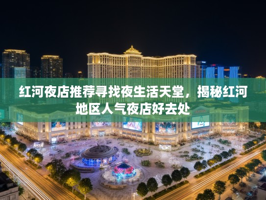 红河夜店推荐寻找夜生活天堂，揭秘红河地区人气夜店好去处