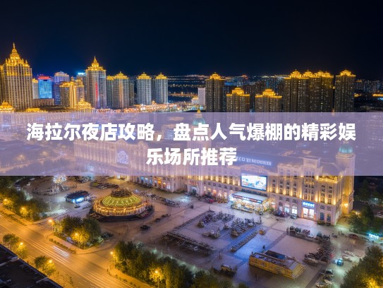 海拉尔夜店攻略，盘点人气爆棚的精彩娱乐场所推荐