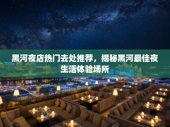 黑河夜店热门去处推荐，揭秘黑河最佳夜生活体验场所