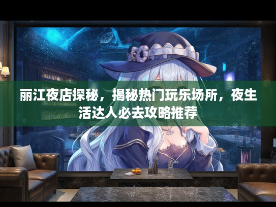丽江夜店探秘，揭秘热门玩乐场所，夜生活达人必去攻略推荐
