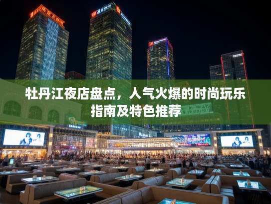 牡丹江夜店盘点,人气火爆的时尚玩乐指南及特色推荐 牡丹江夜店盘点,人气火爆的时尚玩乐指南及特色推荐