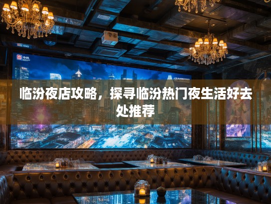 临汾夜店攻略，探寻临汾热门夜生活好去处推荐