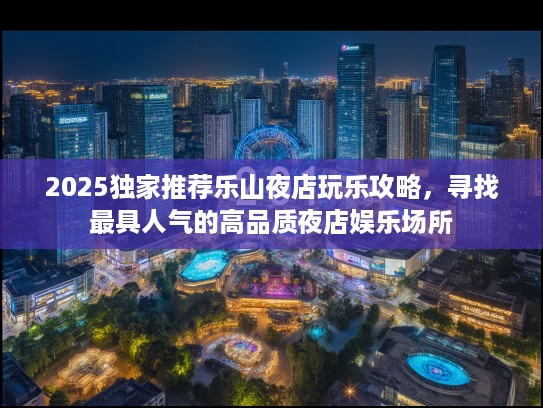 2025独家推荐乐山夜店玩乐攻略，寻找最具人气的高品质夜店娱乐场所