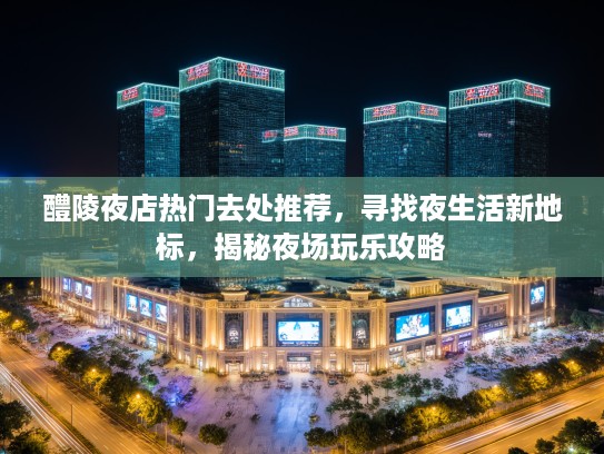 醴陵夜店热门去处推荐,寻找夜生活新地标,揭秘夜场玩乐攻略 醴陵夜店热门去处推荐,寻找夜生活新地标,揭秘夜场玩乐攻略