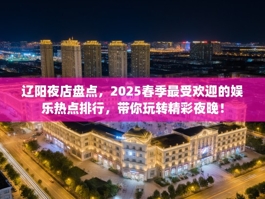 辽阳夜店盘点，2025春季最受欢迎的娱乐热点排行，带你玩转精彩夜晚！
