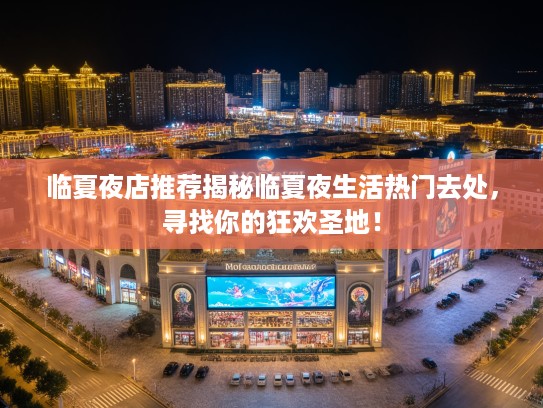 临夏夜店推荐揭秘临夏夜生活热门去处，寻找你的狂欢圣地！