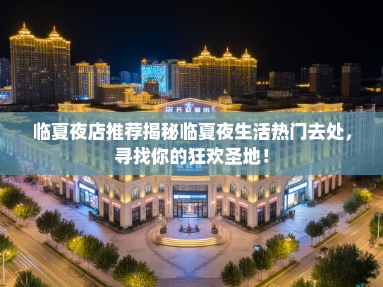 临夏夜店推荐揭秘临夏夜生活热门去处，寻找你的狂欢圣地！