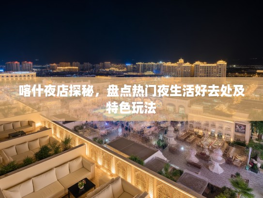 喀什夜店探秘，盘点热门夜生活好去处及特色玩法