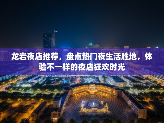 龙岩夜店推荐，盘点热门夜生活胜地，体验不一样的夜店狂欢时光