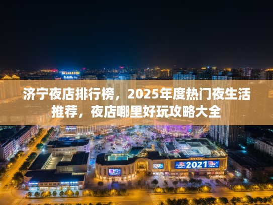 济宁夜店排行榜，2025年度热门夜生活推荐，夜店哪里好玩攻略大全