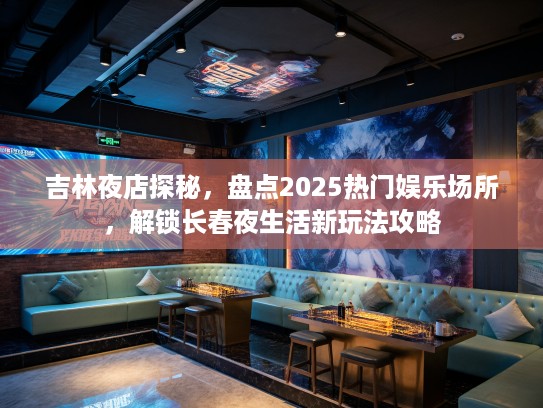 吉林夜店探秘，盘点2025热门娱乐场所，解锁长春夜生活新玩法攻略