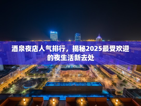酒泉夜店人气排行,揭秘2025最受欢迎的夜生活新去处 酒泉夜店人气排行,揭秘2025最受欢迎的夜生活新去处
