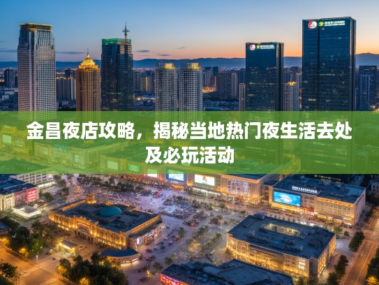 金昌夜店攻略，揭秘当地热门夜生活去处及必玩活动