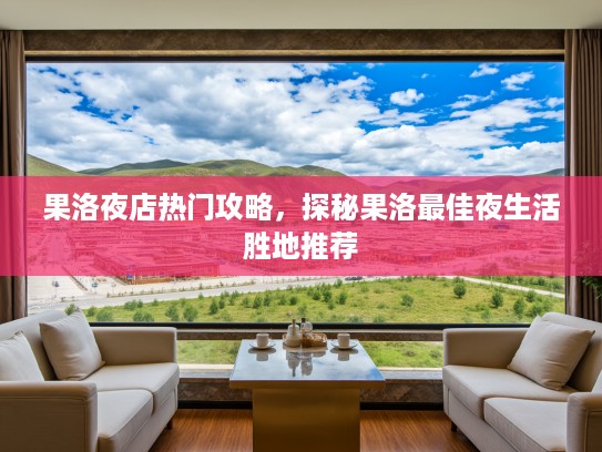 果洛夜店热门攻略，探秘果洛最佳夜生活胜地推荐