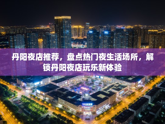 丹阳夜店推荐，盘点热门夜生活场所，解锁丹阳夜店玩乐新体验