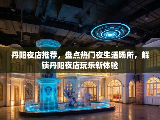 丹阳夜店推荐，盘点热门夜生活场所，解锁丹阳夜店玩乐新体验