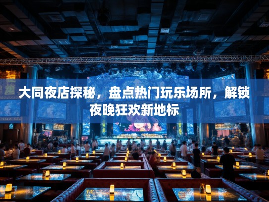 大同夜店探秘，盘点热门玩乐场所，解锁夜晚狂欢新地标
