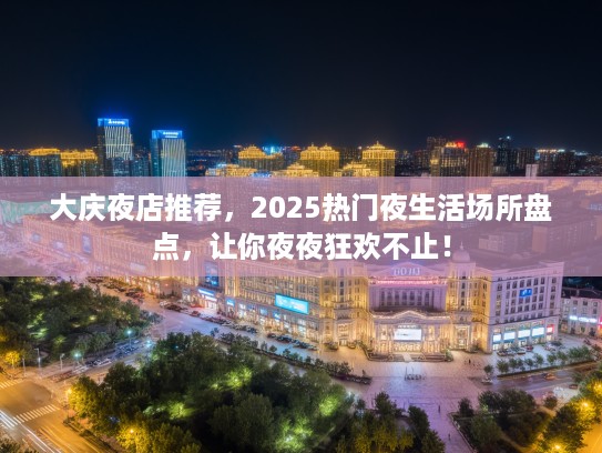 大庆夜店推荐，2025热门夜生活场所盘点，让你夜夜狂欢不止！