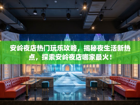 安岭夜店热门玩乐攻略，揭秘夜生活新热点，探索安岭夜店哪家最火！