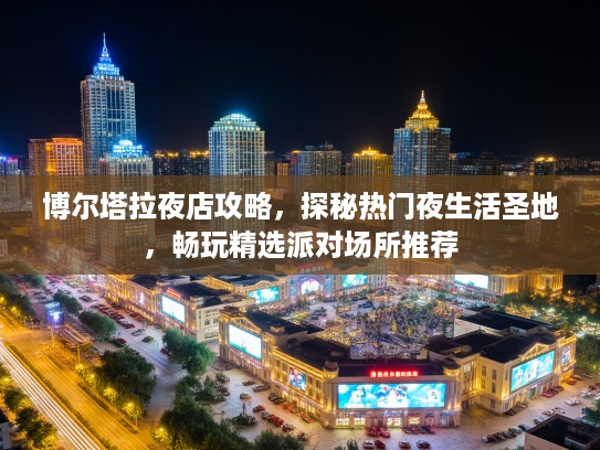 博尔塔拉夜店攻略,探秘热门夜生活圣地,畅玩精选派对场所推荐 博尔塔拉夜店攻略,探秘热门夜生活圣地,畅玩精选派对场所推荐