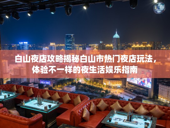 白山夜店攻略揭秘白山市热门夜店玩法，体验不一样的夜生活娱乐指南