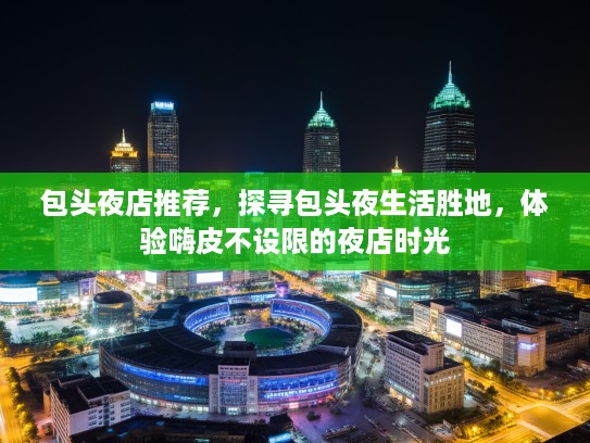 包头夜店推荐,探寻包头夜生活胜地,体验嗨皮不设限的夜店时光 包头夜店推荐,探寻包头夜生活胜地,体验嗨皮不设限的夜店时光
