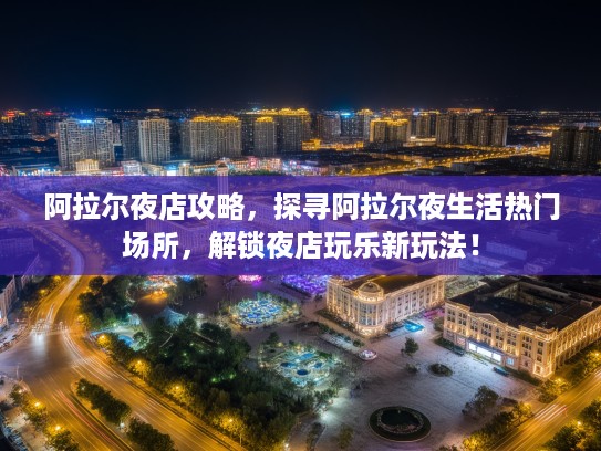阿拉尔夜店攻略，探寻阿拉尔夜生活热门场所，解锁夜店玩乐新玩法！