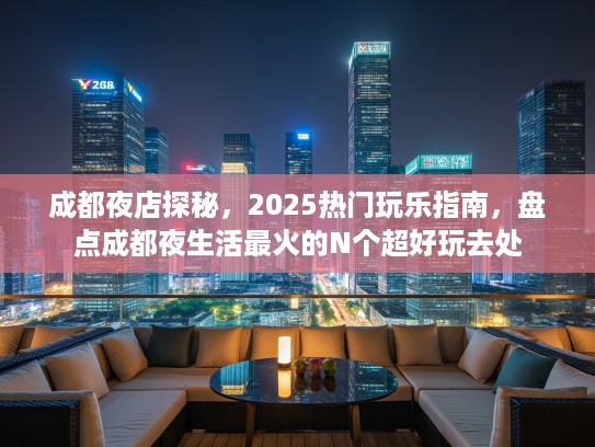 成都夜店探秘，2025热门玩乐指南，盘点成都夜生活最火的N个超好玩去处