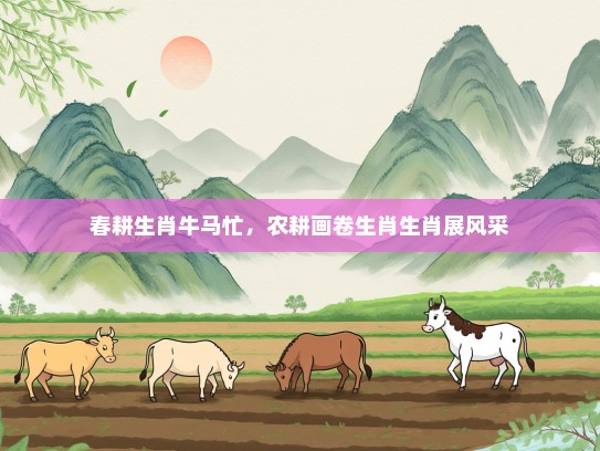 春耕生肖牛马忙,农耕画卷生肖生肖展风采 春耕生肖牛马忙,农耕画卷生肖生肖展风采
