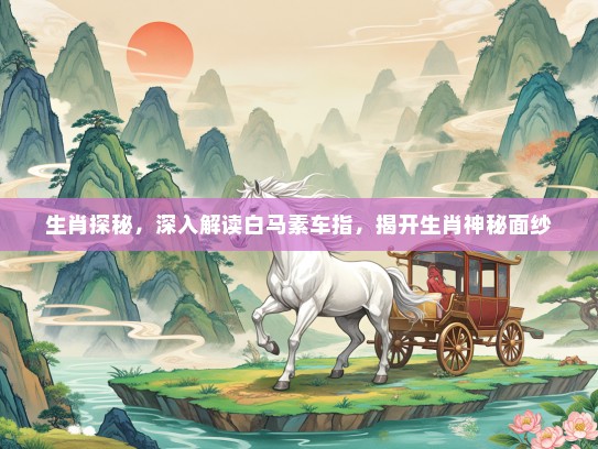 生肖探秘,深入解读白马素车指,揭开生肖神秘面纱 生肖探秘,深入解读白马素车指,揭开生肖神秘面纱