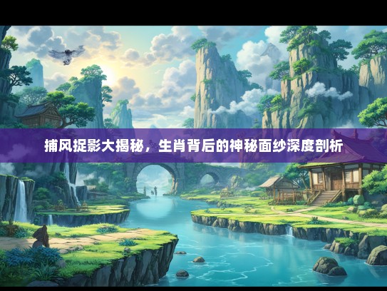 捕风捉影大揭秘，生肖背后的神秘面纱深度剖析