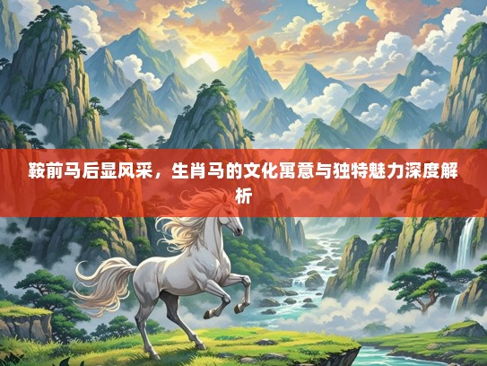 鞍前马后显风采,生肖马的文化寓意与独特魅力深度解析 鞍前马后显风采,生肖马的文化寓意与独特魅力深度解析