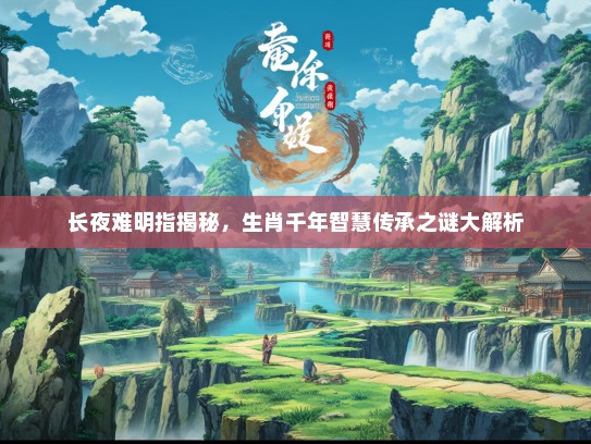 长夜难明指揭秘,生肖千年智慧传承之谜大解析 长夜难明指揭秘,生肖千年智慧传承之谜大解析