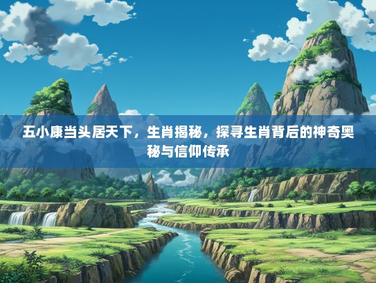 五小康当头居天下，生肖揭秘，探寻生肖背后的神奇奥秘与信仰传承