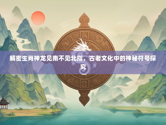 解密生肖神龙见南不见北指，古老文化中的神秘符号探究
