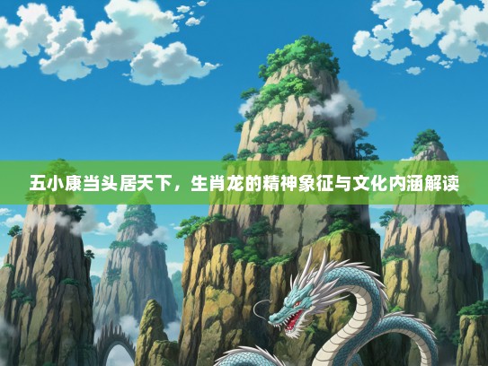五小康当头居天下,生肖龙的精神象征与文化内涵解读 五小康当头居天下,生肖龙的精神象征与文化内涵解读
