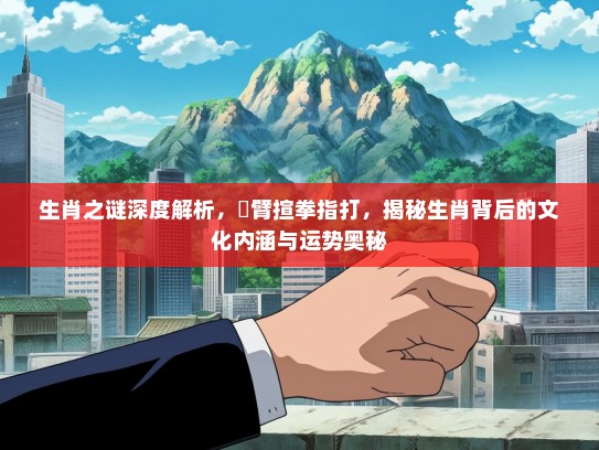 生肖之谜深度解析,捊臂揎拳指打,揭秘生肖背后的文化内涵与运势奥秘 生肖之谜深度解析,捊臂揎拳指打,揭秘生肖背后的文化内涵与运势奥秘