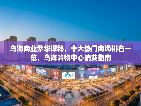 乌海商业繁华探秘,十大热门商场排名一览,乌海购物中心消费指南 乌海商业繁华探秘,十大热门商场排名一览,乌海购物中心消费指南