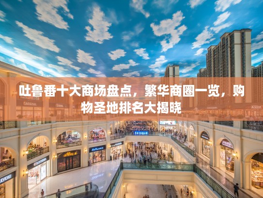 吐鲁番十大商场盘点,繁华商圈一览,购物圣地排名大揭晓 吐鲁番十大商场盘点,繁华商圈一览,购物圣地排名大揭晓