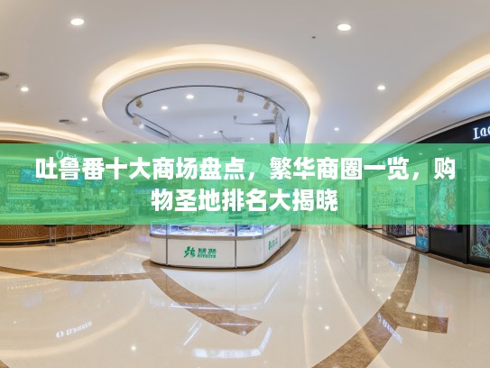 吐鲁番十大商场盘点,繁华商圈一览,购物圣地排名大揭晓 吐鲁番十大商场盘点,繁华商圈一览,购物圣地排名大揭晓